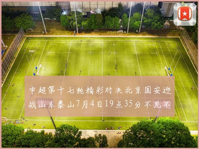 中超第十七轮精彩对决北京国安迎战山东泰山7月4日19点35分不见不散