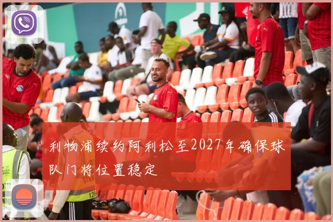 利物浦续约阿利松至2027年确保球队门将位置稳定