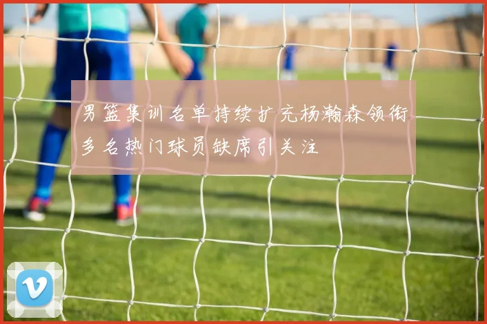男篮集训名单持续扩充杨瀚森领衔多名热门球员缺席引关注