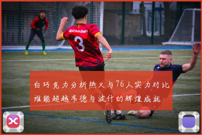 白巧克力分析热火与76人实力对比谁能超越韦德与波什的辉煌成就