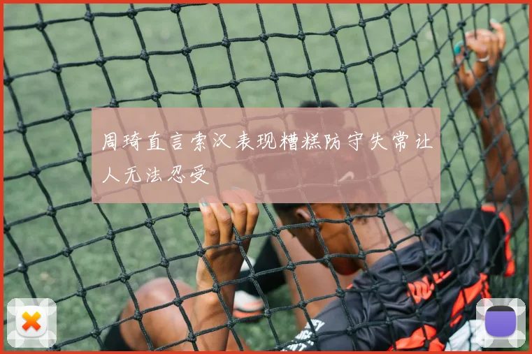 周琦直言索汉表现糟糕防守失常让人无法忍受