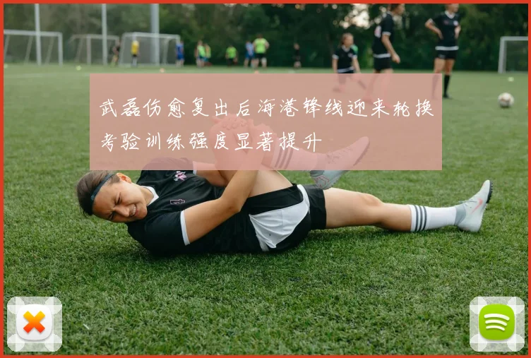 武磊伤愈复出后海港锋线迎来轮换考验训练强度显著提升