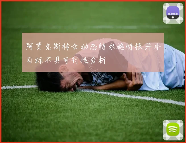 阿贾克斯转会动态特尔施特根并非目标不具可行性分析