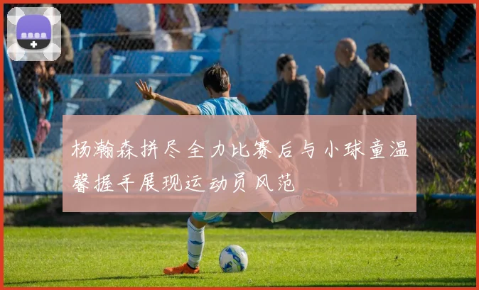 杨瀚森拼尽全力比赛后与小球童温馨握手展现运动员风范
