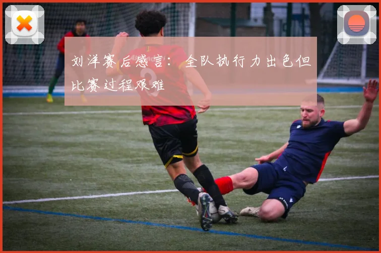 刘洋赛后感言：全队执行力出色但比赛过程艰难