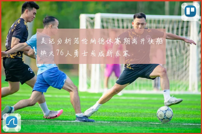 美记分析若伦纳德休赛期离开快船热火76人勇士或成新东家