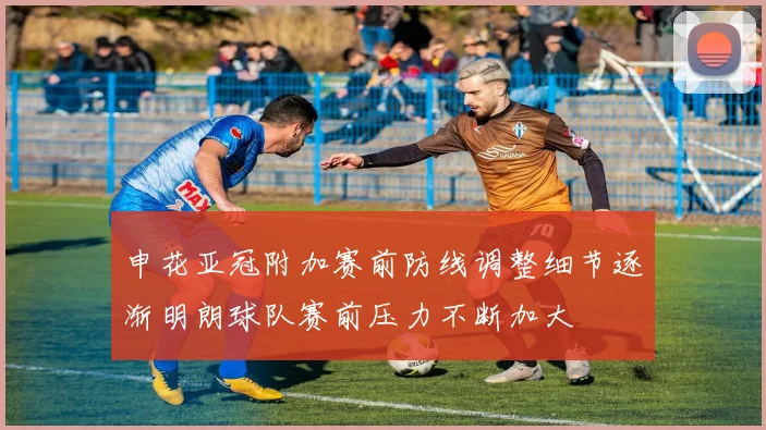 申花亚冠附加赛前防线调整细节逐渐明朗球队赛前压力不断加大
