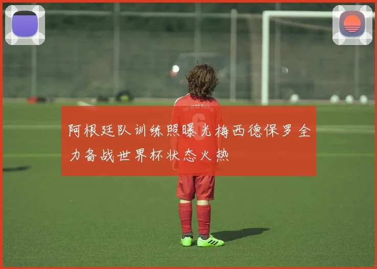 阿根廷队训练照曝光梅西德保罗全力备战世界杯状态火热