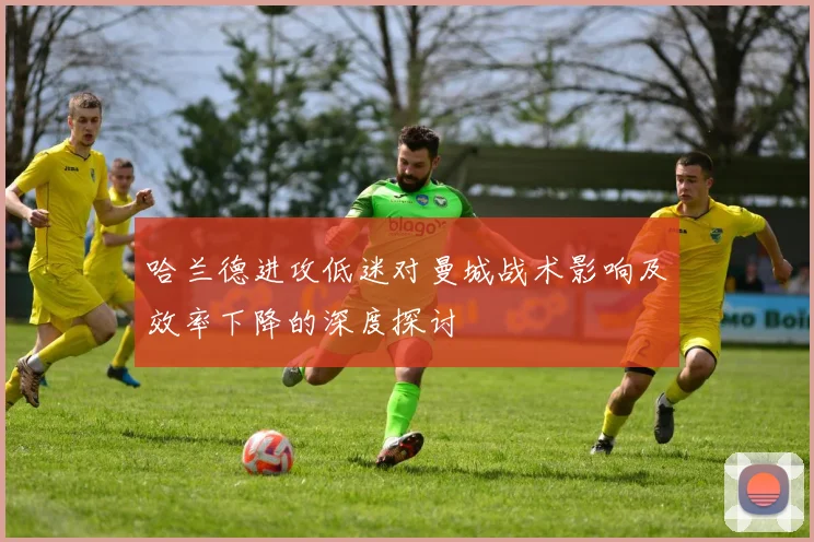 哈兰德进攻低迷对曼城战术影响及效率下降的深度探讨