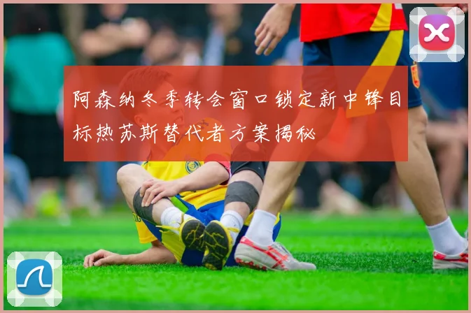 阿森纳冬季转会窗口锁定新中锋目标热苏斯替代者方案揭秘