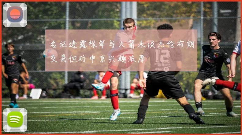 名记透露绿军与火箭未谈杰伦布朗交易但对申京兴趣浓厚