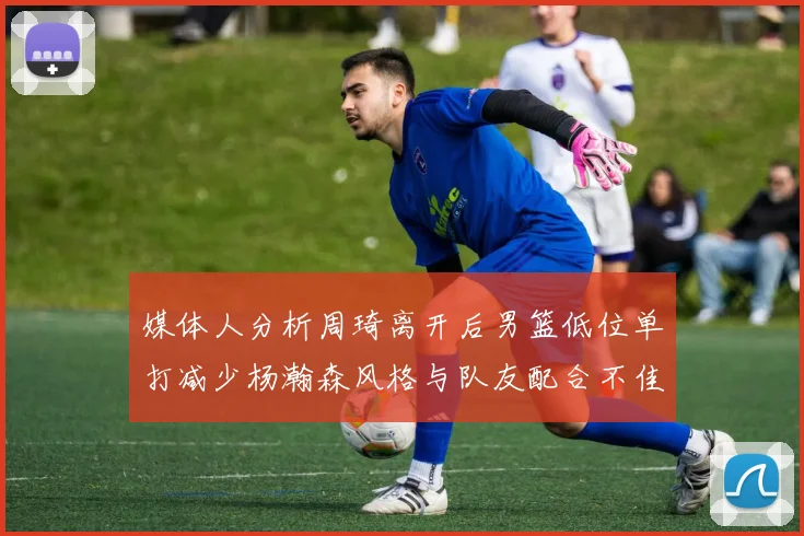 媒体人分析周琦离开后男篮低位单打减少杨瀚森风格与队友配合不佳