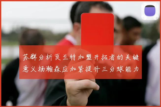 苏群分析莫兰特加盟开拓者的关键意义杨瀚森应加紧提升三分球能力