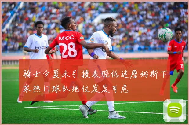骑士今夏未引援表现低迷詹姆斯下家热门球队地位岌岌可危