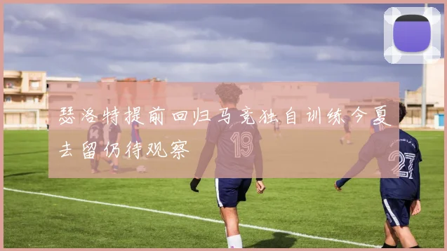 瑟洛特提前回归马竞独自训练今夏去留仍待观察