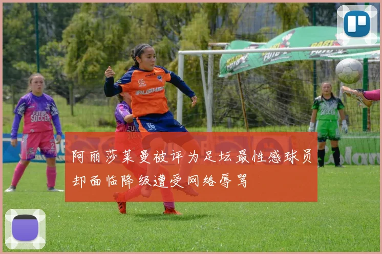 阿丽莎莱曼被评为足坛最性感球员却面临降级遭受网络辱骂