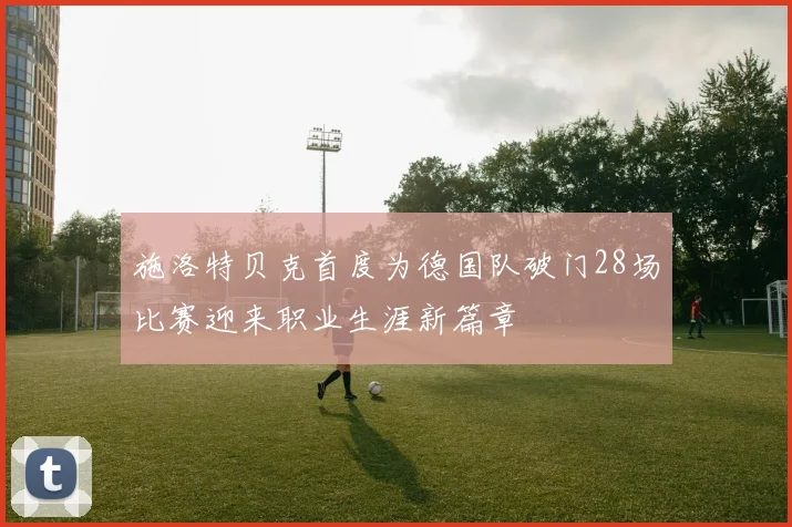 施洛特贝克首度为德国队破门28场比赛迎来职业生涯新篇章