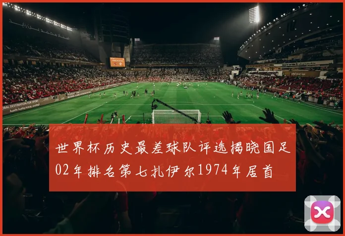 世界杯历史最差球队评选揭晓国足02年排名第七扎伊尔1974年居首