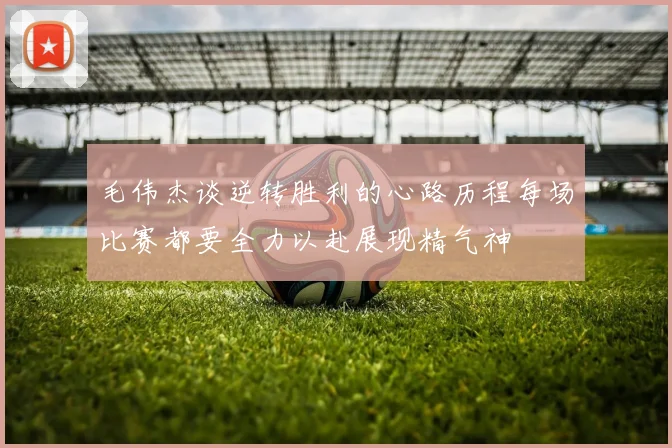 毛伟杰谈逆转胜利的心路历程每场比赛都要全力以赴展现精气神