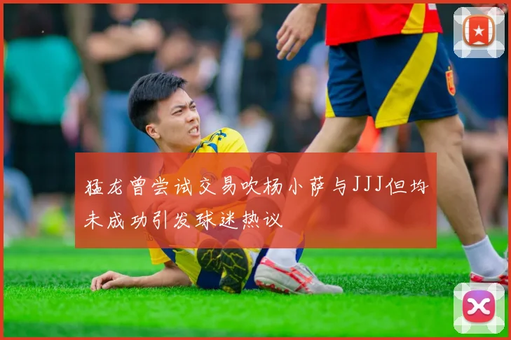 猛龙曾尝试交易吹杨小萨与JJJ但均未成功引发球迷热议